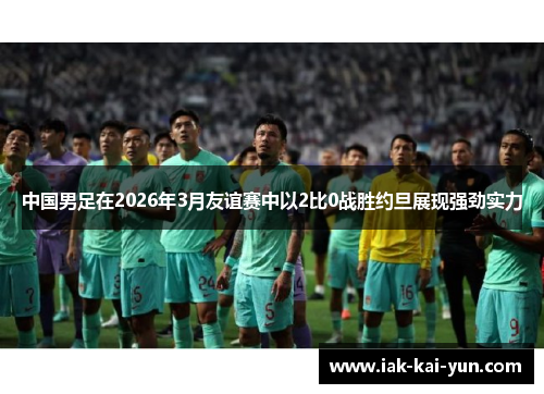 中国男足在2026年3月友谊赛中以2比0战胜约旦展现强劲实力