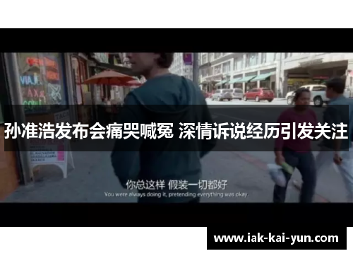 孙准浩发布会痛哭喊冤 深情诉说经历引发关注 孙准浩发布会痛哭喊冤 深情诉说经历引发关注