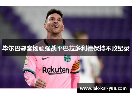 毕尔巴鄂客场顽强战平巴拉多利德保持不败纪录 毕尔巴鄂客场顽强战平巴拉多利德保持不败纪录