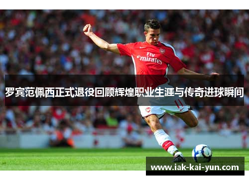 罗宾范佩西正式退役回顾辉煌职业生涯与传奇进球瞬间
